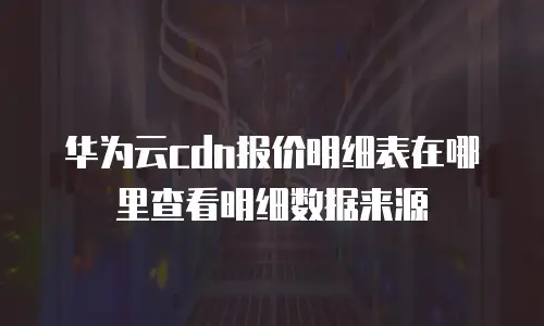华为云cdn报价明细表在哪里查看明细数据来源