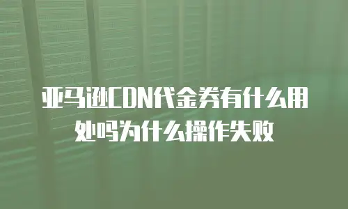 亚马逊CDN代金券有什么用处吗为什么操作失败