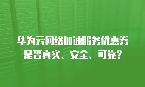 华为云网络加速服务优惠券是否真实、安全、可靠？
