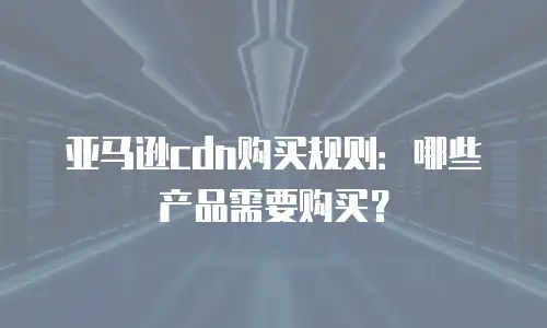 亚马逊cdn购买规则：哪些产品需要购买？
