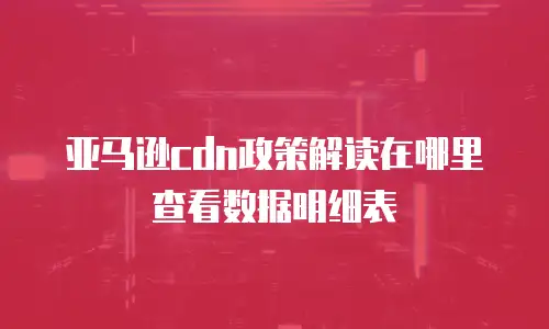 亚马逊cdn政策解读在哪里查看数据明细表