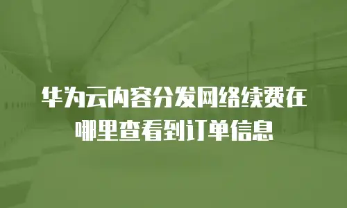 华为云内容分发网络续费在哪里查看到订单信息