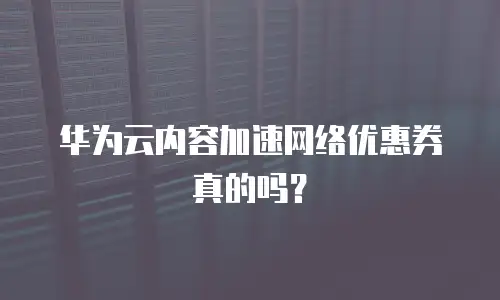 华为云内容加速网络优惠券真的吗？