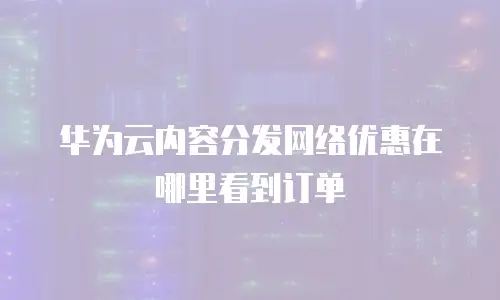 华为云内容分发网络优惠在哪里看到订单