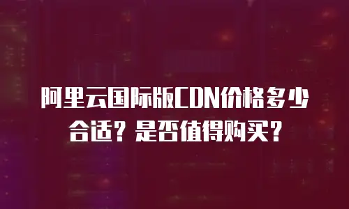 阿里云国际版CDN价格多少合适？是否值得购买？