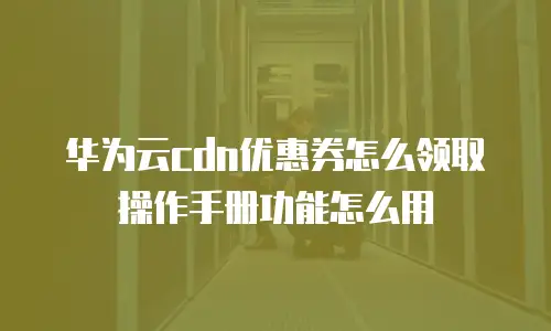 华为云cdn优惠券怎么领取操作手册功能怎么用