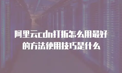 阿里云cdn打折怎么用最好的方法使用技巧是什么