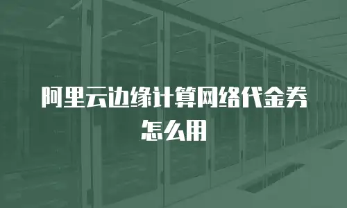 阿里云边缘计算网络代金券怎么用