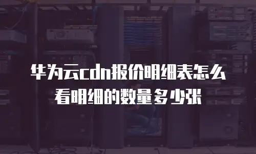 华为云cdn报价明细表怎么看明细的数量多少张