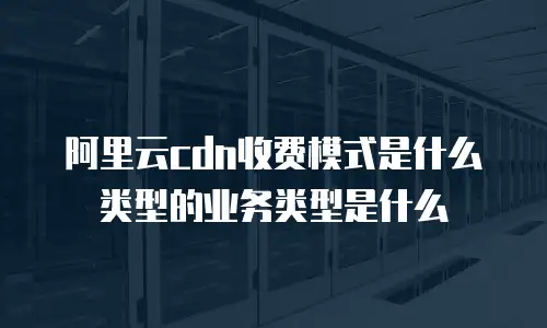 阿里云cdn收费模式是什么类型的业务类型是什么
