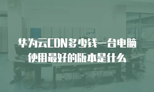 华为云CDN多少钱一台电脑使用最好的版本是什么