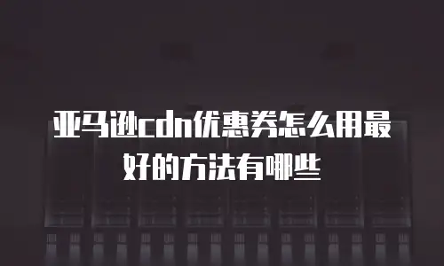 亚马逊cdn优惠券怎么用最好的方法有哪些