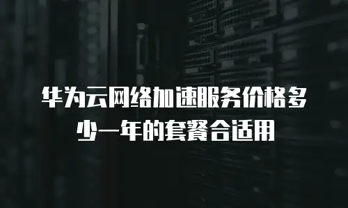 华为云网络加速服务价格多少一年的套餐合适用