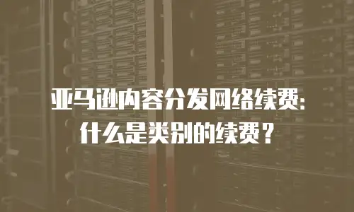 亚马逊内容分发网络续费：什么是类别的续费？