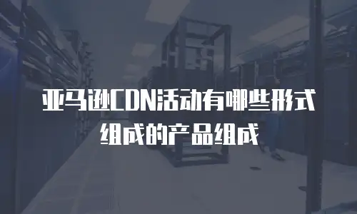 亚马逊CDN活动有哪些形式组成的产品组成