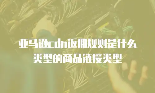 亚马逊cdn返佣规则是什么类型的商品链接类型