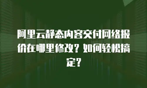 阿里云静态内容交付网络报价在哪里修改？如何轻松搞定？