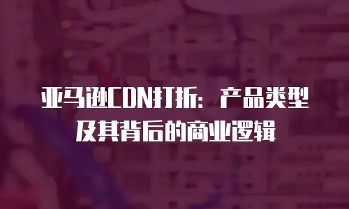 亚马逊CDN打折：产品类型及其背后的商业逻辑