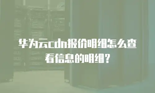华为云cdn报价明细怎么查看信息的明细？