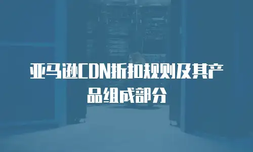 亚马逊CDN折扣规则及其产品组成部分