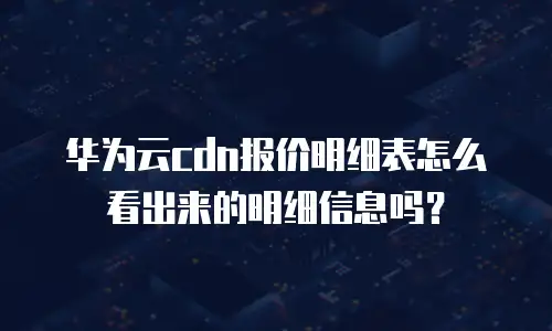 华为云cdn报价明细表怎么看出来的明细信息吗？