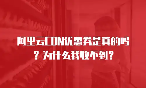 阿里云CDN优惠券是真的吗？为什么我收不到？