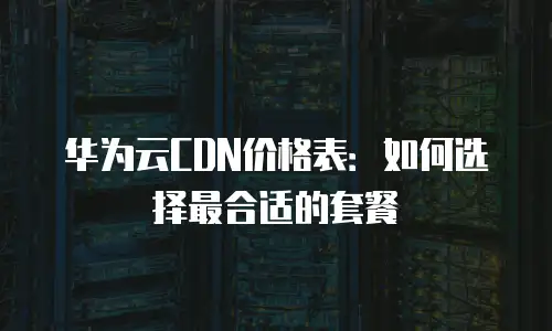 华为云CDN价格表：如何选择最合适的套餐