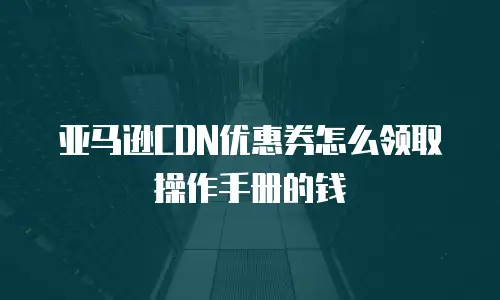 亚马逊CDN优惠券怎么领取操作手册的钱