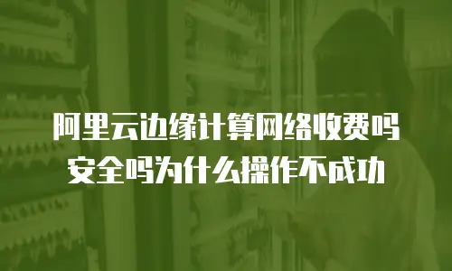 阿里云边缘计算网络收费吗安全吗为什么操作不成功