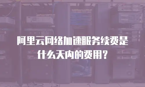 阿里云网络加速服务续费是什么天内的费用？