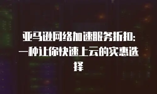 亚马逊网络加速服务折扣：一种让你快速上云的实惠选择