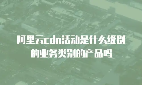 阿里云cdn活动是什么级别的业务类别的产品吗