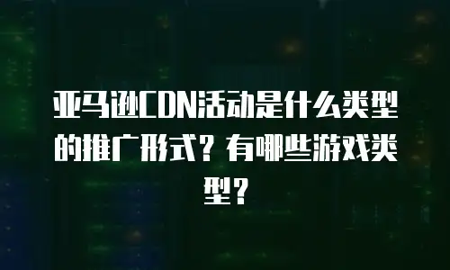 亚马逊CDN活动是什么类型的推广形式？有哪些游戏类型？