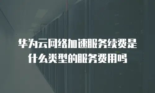 华为云网络加速服务续费是什么类型的服务费用吗