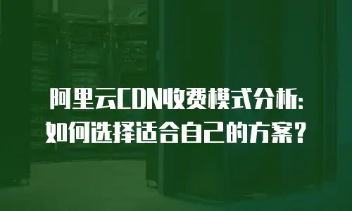 阿里云CDN收费模式分析：如何选择适合自己的方案？