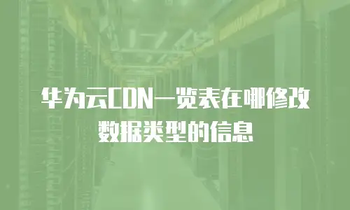华为云CDN一览表在哪修改数据类型的信息