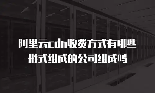 阿里云cdn收费方式有哪些形式组成的公司组成吗