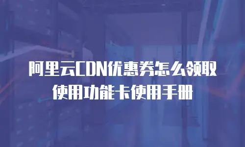 阿里云CDN优惠券怎么领取使用功能卡使用手册