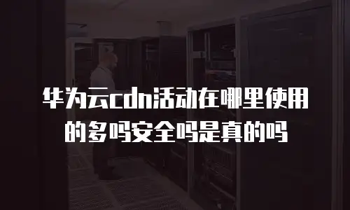 华为云cdn活动在哪里使用的多吗安全吗是真的吗