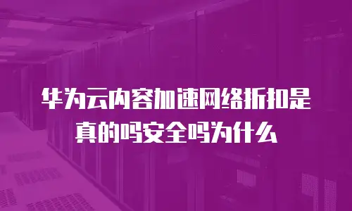 华为云内容加速网络折扣是真的吗安全吗为什么