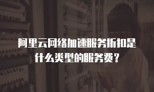 阿里云网络加速服务折扣是什么类型的服务费？