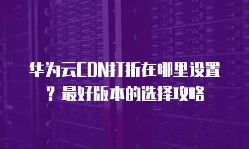 华为云CDN打折在哪里设置？最好版本的选择攻略