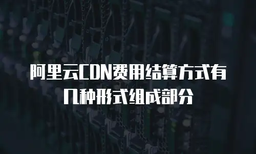 阿里云CDN费用结算方式有几种形式组成部分
