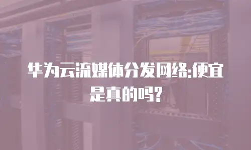 华为云流媒体分发网络:便宜是真的吗?