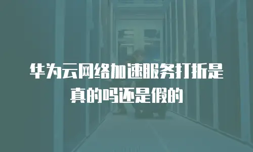 华为云网络加速服务打折是真的吗还是假的