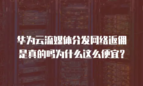 华为云流媒体分发网络返佣是真的吗为什么这么便宜？