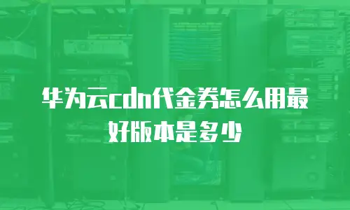 华为云cdn代金券怎么用最好版本是多少