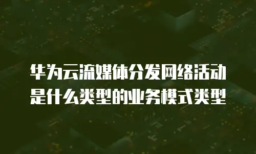 华为云流媒体分发网络活动是什么类型的业务模式类型