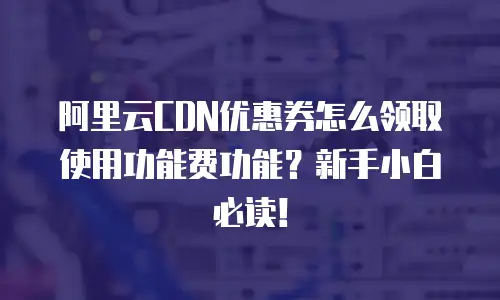 阿里云CDN优惠券怎么领取使用功能费功能？新手小白必读！
