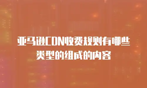 亚马逊CDN收费规则有哪些类型的组成的内容